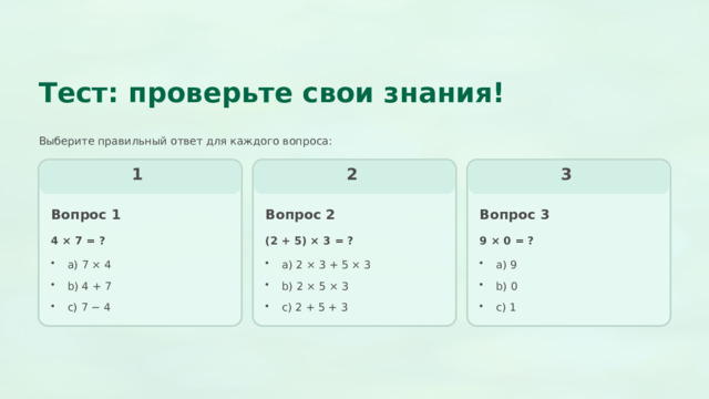  Тест: проверьте свои знания! Выберите правильный ответ для каждого вопроса: 1 3 2 Вопрос 3 Вопрос 2 Вопрос 1 4 × 7 = ? 9 × 0 = ? (2 + 5) × 3 = ? a) 2 × 3 + 5 × 3 a) 7 × 4 a) 9 b) 2 × 5 × 3 b) 4 + 7 b) 0 c) 7 − 4 c) 2 + 5 + 3 c) 1 