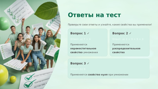  Ответы на тест Проверьте свои ответы и узнайте, какие свойства вы применили! Вопрос 1 ✓ Вопрос 2 ✓ Ответ: a) 7 × 4 Ответ: a) 2 × 3 + 5 × 3 Применяется переместительное свойство умножения Применяется распределительное свойство Вопрос 3 ✓ Ответ: b) 0 Применяется свойство нуля при умножении 