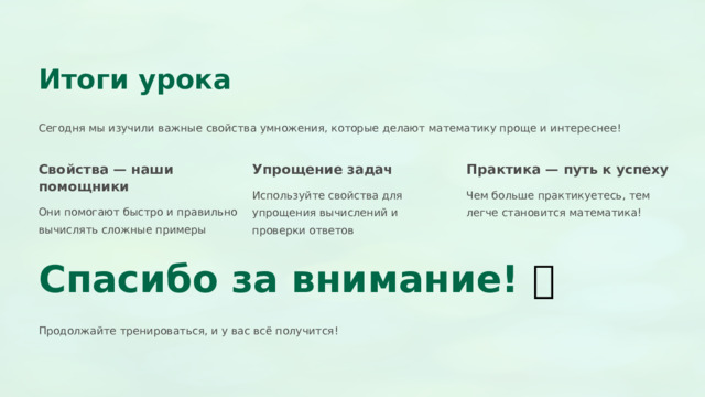  Итоги урока Сегодня мы изучили важные свойства умножения, которые делают математику проще и интереснее! Свойства — наши помощники Упрощение задач Практика — путь к успеху Используйте свойства для упрощения вычислений и проверки ответов Чем больше практикуетесь, тем легче становится математика! Они помогают быстро и правильно вычислять сложные примеры Спасибо за внимание! 🎉 Продолжайте тренироваться, и у вас всё получится! 