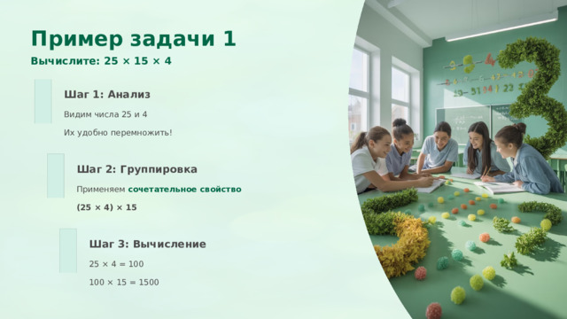  Пример задачи 1 Вычислите: 25 × 15 × 4 Шаг 1: Анализ Видим числа 25 и 4 Их удобно перемножить! Шаг 2: Группировка Применяем сочетательное свойство (25 × 4) × 15 Шаг 3: Вычисление 25 × 4 = 100 100 × 15 = 1500 