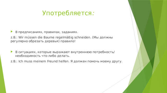 Употребляется : В предписаниях, правилах, заданиях. z.B.: Wir müssen die Baume regelmäßig schneiden. (Мы должны регулярно обрезать деревья) правило! В ситуациях, которые выражают внутреннюю потребность/ необходимость что-либо делать. z.B.: Ich muss meinem Freund helfen. Я должен помочь моему другу. 