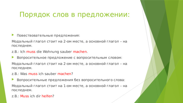 Порядок слов в предложении: Повествовательные предложения: Модальный глагол стоит на 2-ом месте, а основной глагол – на последнем. z.B.: Ich muss die Wohnung sauber machen . Вопросительное предложение с вопросительным словом: Модальный глагол стоит на 2-ом месте, а основной глагол – на последнем. z.B.: Was muss ich sauber machen ? Вопросительные предложения без вопросительного слова: Модальный глагол стоит на 1-ом месте, а основной глагол – на последнем. z.B.: Muss ich dir helfen ? 