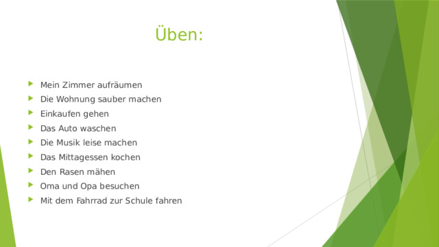 Üben: Mein Zimmer aufräumen Die Wohnung sauber machen Einkaufen gehen Das Auto waschen Die Musik leise machen Das Mittagessen kochen Den Rasen mähen Oma und Opa besuchen Mit dem Fahrrad zur Schule fahren 