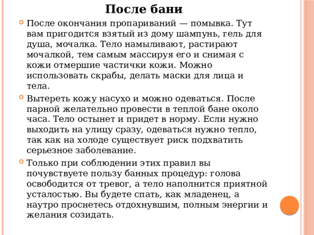 После бани После окончания пропариваний — помывка. Тут вам пригодится взятый из дому шампунь, гель для душа, мочалка. Тело намыливают, растирают мочалкой, тем самым массируя его и снимая с кожи отмершие частички кожи. Можно использовать скрабы, делать маски для лица и тела. Вытереть кожу насухо и можно одеваться. После парной желательно провести в теплой бане около часа. Тело остынет и придет в норму. Если нужно выходить на улицу сразу, одеваться нужно тепло, так как на холоде существует риск подхватить серьезное заболевание. Только при соблюдении этих правил вы почувствуете пользу банных процедур: голова освободится от тревог, а тело наполнится приятной усталостью. Вы будете спать, как младенец, а наутро проснетесь отдохнувшим, полным энергии и желания созидать . 