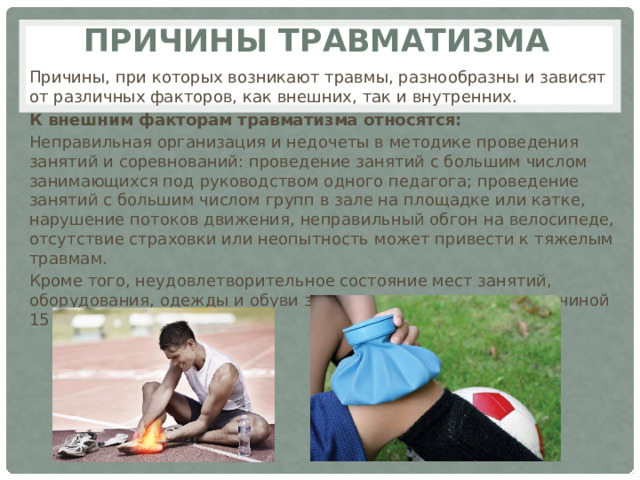 Причины травматизма Причины, при которых возникают травмы, разнообразны и зависят от различных факторов, как внешних, так и внутренних. К внешним факторам травматизма относятся: Неправильная организация и недочеты в методике проведения занятий и соревнований: проведение занятий с большим числом занимающихся под руководством одного педагога; проведение занятий с большим числом групп в зале на площадке или катке, нарушение потоков движения, неправильный обгон на велосипеде, отсутствие страховки или неопытность может привести к тяжелым травмам. Кроме того, неудовлетворительное состояние мест занятий, оборудования, одежды и обуви занимающегося является причиной 15 -25% всех травм. 