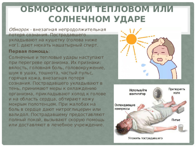 Обморок при тепловом или солнечном ударе Обморок  - внезапная непродолжительная потеря сознания. Пострадавшего укладывают на кушетку (голова ниже ног), дают нюхать нашатырный спирт. Первая помощь : Солнечные и тепловые удары наступают при перегреве организма. Их признаки: вялость, головная боль, головокружение, шум в ушах, тошнота, частый пульс, горячая кожа, внезапная потеря сознания. Пострадавшего укладывают в тень, принимают меры к охлаждению организма, прикладывают холод к голове и на область сердца, обтирают кожу мокрым полотенцем. При жалобах на боль в сердце дают нитроглицерин или валидол. Пострадавшему предоставляют полный покой, вызывают скорую помощь или доставляют в лечебное учреждение. 
