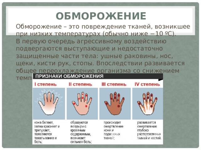 обморожение Обморожение – это повреждение тканей, возникшее при низких температурах (обычно ниже −10 ºС).  В первую очередь агрессивному воздействию подвергаются выступающие и недостаточно защищенные части тела: ушные раковины, нос, щеки, кисти рук, стопы. Впоследствии развивается общее переохлаждение организма со снижением температуры тела до критических цифр.   