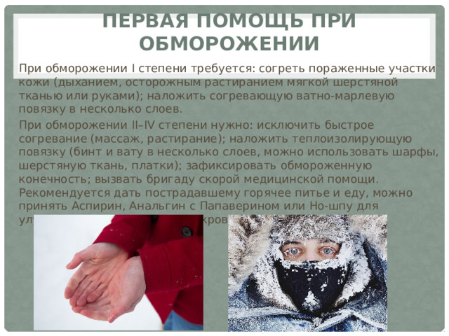 Первая помощь при обморожении При обморожении I степени требуется: согреть пораженные участки кожи (дыханием, осторожным растиранием мягкой шерстяной тканью или руками); наложить согревающую ватно-марлевую повязку в несколько слоев. При обморожении II–IV степени нужно: исключить быстрое согревание (массаж, растирание); наложить теплоизолирующую повязку (бинт и вату в несколько слоев, можно использовать шарфы, шерстяную ткань, платки); зафиксировать обмороженную конечность; вызвать бригаду скорой медицинской помощи. Рекомендуется дать пострадавшему горячее питье и еду, можно принять Аспирин, Анальгин с Папаверином или Но-шпу для улучшения микроциркуляции крови. 