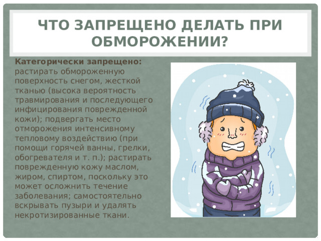 Что запрещено делать при обморожении? Категорически запрещено: растирать обмороженную поверхность снегом, жесткой тканью (высока вероятность травмирования и последующего инфицирования поврежденной кожи); подвергать место отморожения интенсивному тепловому воздействию (при помощи горячей ванны, грелки, обогревателя и т. п.); растирать поврежденную кожу маслом, жиром, спиртом, поскольку это может осложнить течение заболевания; самостоятельно вскрывать пузыри и удалять некротизированные ткани. 