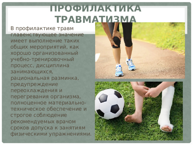 Профилактика травматизма В профилактике травм главенствующее значение имеет выполнение таких общих мероприятий, как хорошо организованный учебно-тренировочный процесс, дисциплина занимающихся, рациональная разминка, предупреждение переохлаждения и перегревания организма, полноценное материально-техническое обеспечение и строгое соблюдение рекомендуемых врачом сроков допуска к занятиям физическими упражнениями. 