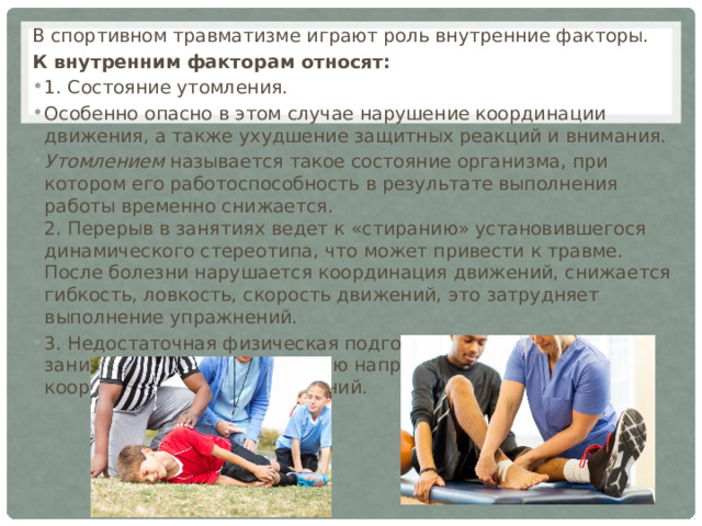 В спортивном травматизме играют роль внутренние факторы. К внутренним факторам относят: 1. Состояние утомления. Особенно опасно в этом случае нарушение координации движения, а также уxyдшeние защитных реакций и внимания. Утомлением называется такое состояние организма, при котором его работоспособность в результате выполнения работы временно снижается.  2. Перерыв в занятиях ведет к «стиранию» установившегося динамического стереотипа, что может привести к травме. После болезни нарушается координация движений, снижается гибкость, ловкость, скорость движений, это затрудняет выполнение упражнений. 3. Недостаточная физическая подготовленность занимающегося к выполнению напряженных или сложно координированных упражнений. 