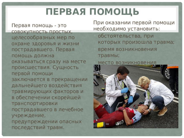 Первая помощь При оказании первой помощи необходимо установить: обстоятельства, при которых произошла травма; время возникновения травмы; место возникновения травмы. Первая помощь - это совокупность простых, целесообразных мер по охране здоровья и жизни пострадавшего. Первая помощь должна оказываться сразу на месте происшествия. Сущность первой помощи заключается в прекращении дальнейшего воздействия травмирующих факторов и в обеспечении скорейшей транспортировки пострадавшего в лечебное учреждение, предупреждении опасных последствий травм. 