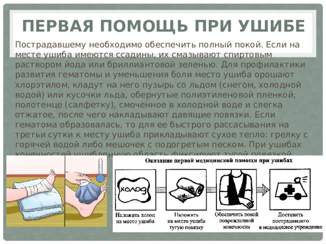 Первая помощь при ушибе Пострадавшему необходимо обеспечить полный покой. Если на месте ушиба имеются ссадины, их смазывают спиртовым раствором йода или бриллиантовой зеленью. Для профилактики развития гематомы и уменьшения боли место ушиба орошают хлорэтилом, кладут на него пузырь со льдом (снегом, холодной водой) или кусочки льда, обернутые полиэтиленовой пленкой, полотенце (салфетку), смоченное в холодной воде и слегка отжатое, после чего накладывают давящие повязки. Если гематома образовалась, то для ее быстрого рассасывания на третьи сутки к месту ушиба прикладывают сухое тепло: грелку с горячей водой либо мешочек с подогретым песком. При ушибах конечностей ушибленную область фиксируют тугой повязкой. 