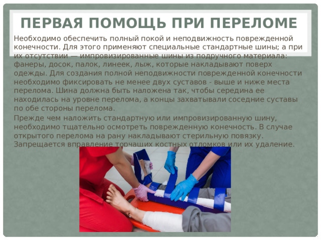 Первая помощь при переломе Необходимо обеспечить полный покой и неподвижность поврежденной конечности. Для этого применяют специальные стандартные шины; а при их отсутствии — импровизированные шины из подручного материала: фанеры, досок, палок, линеек, лыж, которые накладывают поверх одежды. Для создания полной неподвижности поврежденной конечности необходимо фиксировать не менее двух суставов - выше и ниже места перелома. Шина должна быть наложена так, чтобы середина ее находилась на уровне перелома, а концы захватывали соседние суставы по обе стороны перелома. Прежде чем наложить стандартную или импровизированную шину, необходимо тщательно осмотреть поврежденную конечность. В случае открытого перелома на рану накладывают стерильную повязку. Запрещается вправление торчащих костных отломков или их удаление. 