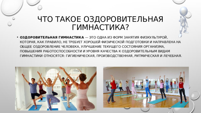 Что такое оздоровительная гимнастика? Оздоровительная гимнастика — это одна из форм занятия физкультурой, которая, как правило, не требует хорошей физической подготовки и направлена на общее оздоровление человека, улучшение текущего состояния организма, повышения работоспособности и уровня качества К оздоровительным видам гимнастики относятся: гигиеническая, производственная, ритмическая и лечебная.   