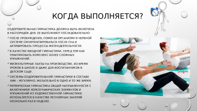 Когда выполняется? Оздоровительная гимнастика должна быть включена в распорядок дня. Ее выполняют последовательно: После пробуждения, помогая организму и нервной системе синхронизироваться после сна и активировать процессы жизнедеятельности. В качестве вводной гимнастики, перед тем как практиковать комплекс более сложных упражнений. Физкультурные паузы на производстве, во время уроков в школе и даже для воспитанников в детском саду. Системы оздоровительной гимнастики в составе ЛФК – регулярно, желательно в одно и то же время. Ритмическая гимнастика общей направленности с включением хореографических элементов и упражнений из художественной гимнастики. Используется в качестве регулярных занятий несколько раз в неделю. 