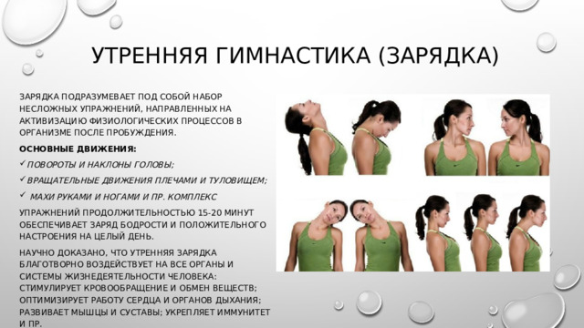 Утренняя гимнастика (зарядка) Зарядка подразумевает под собой набор несложных упражнений, направленных на активизацию физиологических процессов в организме после пробуждения. Основные движения: повороты и наклоны головы; вращательные движения плечами и туловищем;  махи руками и ногами и пр. Комплекс упражнений продолжительностью 15-20 минут обеспечивает заряд бодрости и положительного настроения на целый день. Научно доказано, что утренняя зарядка благотворно воздействует на все органы и системы жизнедеятельности человека: стимулирует кровообращение и обмен веществ; оптимизирует работу сердца и органов дыхания; развивает мышцы и суставы; укрепляет иммунитет и пр. 