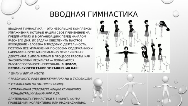 Вводная гимнастика Вводная гимнастика — это небольшие комплексы упражнений, которые нашли свое применение на предприятиях и в организациях перед началом рабочего дня. Их задача обеспечить быстрое вхождение человека в трудовую деятельность. Поэтому все упражнения по своему содержанию и направленности максимально приближены к действиям, выполняемым в процессе работы. Как закономерный результат — повышается работоспособность персонала. В целом, используются такие упражнения как: шаги и бег на месте; различного рода движения руками и туловищем; упражнения на растяжку мышц; упражнения способствующие улучшению концентрации внимания и др. Длительность гимнастики 5-7 минут. Форма проведения: коллективно или индивидуально. 