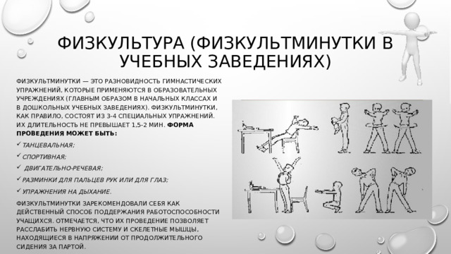 Физкультура (физкультминутки в учебных заведениях) Физкультминутки — это разновидность гимнастических упражнений, которые применяются в образовательных учреждениях (главным образом в начальных классах и в дошкольных учебных заведениях). Физкультминутки, как правило, состоят из 3-4 специальных упражнений. Их длительность не превышает 1,5-2 мин. Форма проведения может быть:  танцевальная; спортивная;  двигательно-речевая; разминки для пальцев рук или для глаз; упражнения на дыхание. Физкультминутки зарекомендовали себя как действенный способ поддержания работоспособности учащихся. Отмечается, что их проведение позволяет расслабить нервную систему и скелетные мышцы, находящиеся в напряжении от продолжительного сидения за партой. 