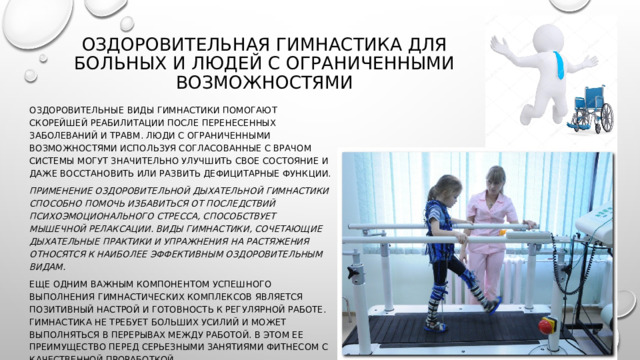 Оздоровительная гимнастика для больных и людей с ограниченными возможностями   Оздоровительные виды гимнастики помогают скорейшей реабилитации после перенесенных заболеваний и травм. Люди с ограниченными возможностями используя согласованные с врачом системы могут значительно улучшить свое состояние и даже восстановить или развить дефицитарные функции. Применение оздоровительной дыхательной гимнастики способно помочь избавиться от последствий психоэмоционального стресса, способствует мышечной релаксации. Виды гимнастики, сочетающие дыхательные практики и упражнения на растяжения относятся к наиболее эффективным оздоровительным видам. Еще одним важным компонентом успешного выполнения гимнастических комплексов является позитивный настрой и готовность к регулярной работе. Гимнастика не требует больших усилий и может выполняться в перерывах между работой. В этом ее преимущество перед серьезными занятиями фитнесом с качественной проработкой. 