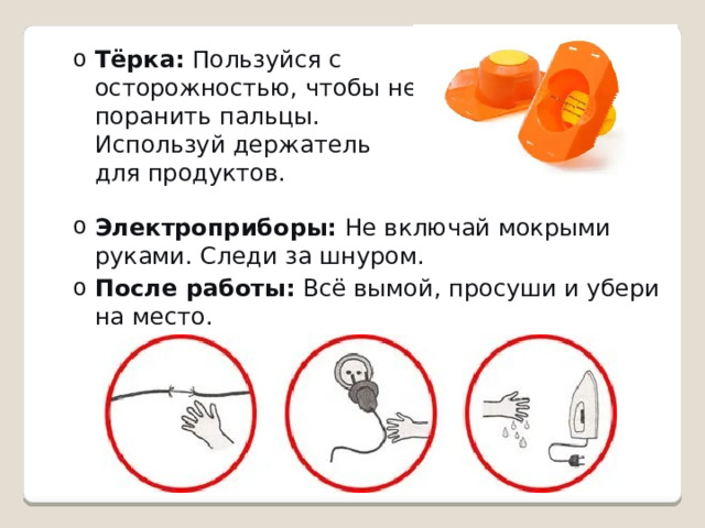 Тёрка:  Пользуйся с осторожностью, чтобы не поранить пальцы. Используй держатель для продуктов. Тёрка:  Пользуйся с осторожностью, чтобы не поранить пальцы. Используй держатель для продуктов. Электроприборы:  Не включай мокрыми руками. Следи за шнуром. После работы:  Всё вымой, просуши и убери на место. Электроприборы:  Не включай мокрыми руками. Следи за шнуром. После работы:  Всё вымой, просуши и убери на место. 