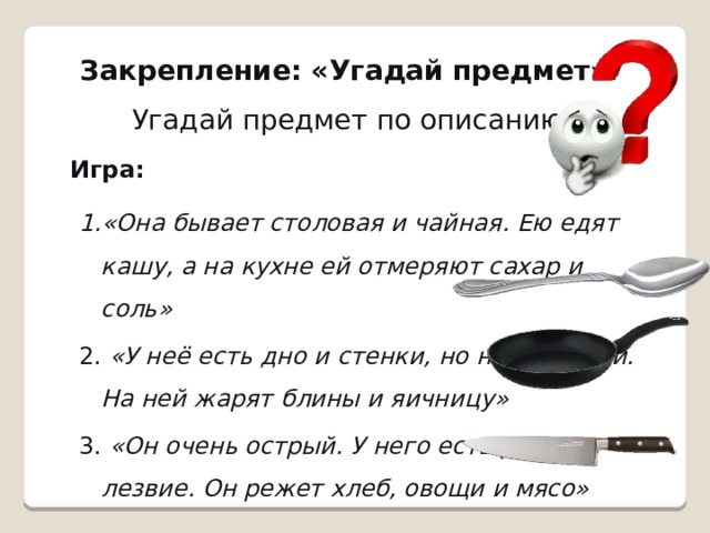 Закрепление: «Угадай предмет».   Угадай предмет по описанию. Игра: «Она бывает столовая и чайная. Ею едят кашу, а на кухне ей отмеряют сахар и соль»    «У неё есть дно и стенки, но нет крышки. На ней жарят блины и яичницу»    «Он очень острый. У него есть ручка и лезвие. Он режет хлеб, овощи и мясо»   «Она бывает столовая и чайная. Ею едят кашу, а на кухне ей отмеряют сахар и соль»    «У неё есть дно и стенки, но нет крышки. На ней жарят блины и яичницу»    «Он очень острый. У него есть ручка и лезвие. Он режет хлеб, овощи и мясо»   