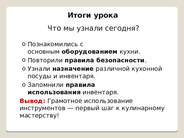 Итоги урока   Что мы узнали сегодня? Познакомились с основным  оборудованием  кухни. Повторили  правила безопасности . Узнали  назначение  различной кухонной посуды и инвентаря. Запомнили  правила использования  инвентаря. Познакомились с основным  оборудованием  кухни. Повторили  правила безопасности . Узнали  назначение  различной кухонной посуды и инвентаря. Запомнили  правила использования  инвентаря. Вывод:   Грамотное использование инструментов — первый шаг к кулинарному мастерству! 