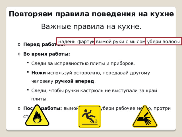 Повторяем правила поведения на кухне Важные правила на кухне. Перед работой:   Во время работы: Перед работой:   Во время работы: Следи за исправностью плиты и приборов. Ножи  используй осторожно, передавай другому человеку  ручкой вперед . Следи, чтобы ручки кастрюль не выступали за край плиты. После работы:  вымой посуду, убери рабочее место, протри стол. Следи за исправностью плиты и приборов. Ножи  используй осторожно, передавай другому человеку  ручкой вперед . Следи, чтобы ручки кастрюль не выступали за край плиты. Следи за исправностью плиты и приборов. Ножи  используй осторожно, передавай другому человеку  ручкой вперед . Следи, чтобы ручки кастрюль не выступали за край плиты. После работы:  вымой посуду, убери рабочее место, протри стол. убери волосы надень фартук вымой руки с мылом 