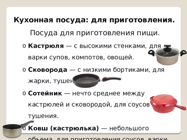 Кухонная посуда: для приготовления.   Посуда для приготовления пищи. Кастрюля  — с высокими стенками, для варки супов, компотов, овощей. Сковорода  — с низкими бортиками, для жарки, тушения. Сотейник  — нечто среднее между кастрюлей и сковородой, для соусов и тушения. Ковш (кастрюлька)  — небольшого объема, для приготовления соусов, варки яиц. Кастрюля  — с высокими стенками, для варки супов, компотов, овощей. Сковорода  — с низкими бортиками, для жарки, тушения. Сотейник  — нечто среднее между кастрюлей и сковородой, для соусов и тушения. Ковш (кастрюлька)  — небольшого объема, для приготовления соусов, варки яиц. 