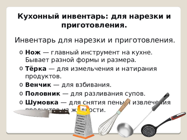 Кухонный инвентарь: для нарезки и приготовления.   Инвентарь для нарезки и приготовления. Нож  — главный инструмент на кухне. Бывает разной формы и размера. Тёрка  — для измельчения и натирания продуктов. Венчик  — для взбивания. Половник  — для разливания супов. Шумовка  — для снятия пены и извлечения продуктов из жидкости. Нож  — главный инструмент на кухне. Бывает разной формы и размера. Тёрка  — для измельчения и натирания продуктов. Венчик  — для взбивания. Половник  — для разливания супов. Шумовка  — для снятия пены и извлечения продуктов из жидкости. 