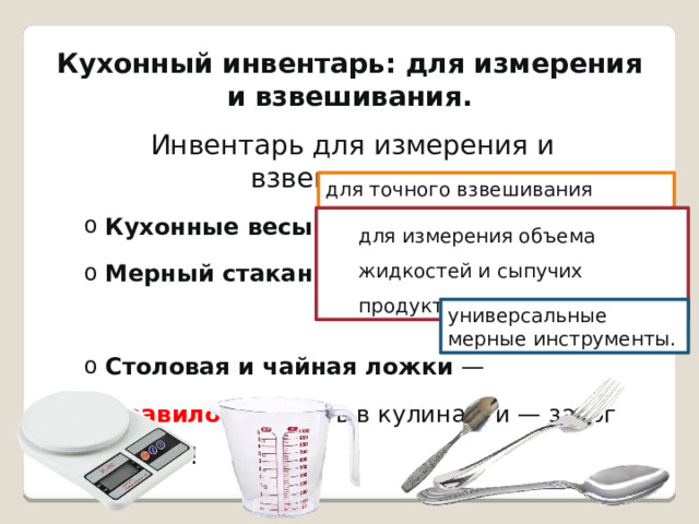 Кухонный инвентарь: для измерения и взвешивания.   Инвентарь для измерения и взвешивания. Кухонные весы  — Мерный стакан  — Кухонные весы  — Мерный стакан  — Столовая и чайная ложки  — Столовая и чайная ложки  — Правило:  Точность в кулинарии — залог успеха! Правило:  Точность в кулинарии — залог успеха! для точного взвешивания продуктов. для измерения объема жидкостей и сыпучих продуктов. универсальные мерные инструменты. 