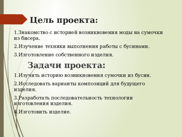 Цель проекта: 1.Знакомство с историей возникновения моды на сумочки из бисера. 2.Изучение техники выполнения работы с бусинами. 3.Изготовление собственного изделия.  Задачи проекта : 1.Изучить историю возникновения сумочки из бусин. 2.Исследовать варианты композиций для будущего изделия. 3.Разработать последовательность технологии изготовления изделия. 4.Изготовить изделие.  