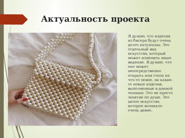 Актуальность проекта Я думаю, что изделия из бисера будут очень долго актуальны. Это отдельный вид искусства, который может изменить наше видение. Я думаю, что оно может непосредственно открыть нам глаза на что-то новое, на какие-то новые изделия, выполненные в данной технике. Это не просто занятие по душе. Это целое искусство, которое возникло очень давно. 