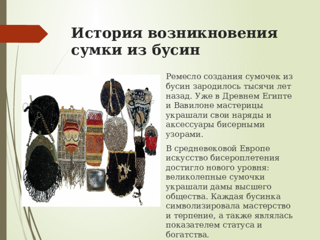 История возникновения сумки из бусин Ремесло создания сумочек из бусин зародилось тысячи лет назад. Уже в Древнем Египте и Вавилоне мастерицы украшали свои наряды и аксессуары бисерными узорами. В средневековой Европе искусство бисероплетения достигло нового уровня: великолепные сумочки украшали дамы высшего общества. Каждая бусинка символизировала мастерство и терпение, а также являлась показателем статуса и богатства.  
