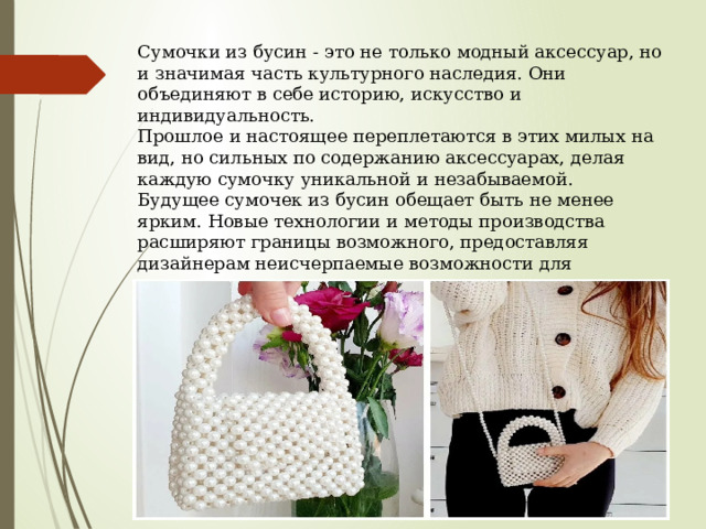 Сумочки из бусин - это не только модный аксессуар, но и значимая часть культурного наследия. Они объединяют в себе историю, искусство и индивидуальность. Прошлое и настоящее переплетаются в этих милых на вид, но сильных по содержанию аксессуарах, делая каждую сумочку уникальной и незабываемой. Будущее сумочек из бусин обещает быть не менее ярким. Новые технологии и методы производства расширяют границы возможного, предоставляя дизайнерам неисчерпаемые возможности для креатива. Одно можно сказать точно: сумочки из бусин будут жить и радовать нас своей красотой и популярностью еще долгие годы. 