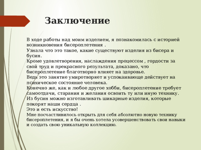 Заключение В ходе работы над моим изделием, я познакомилась с историей возникновения бисероплетения . Узнала что это такое, какие существуют изделия из бисера и бусин. Кроме удовлетворения, наслаждения процессом , гордости за свой труд и прекрасного результата, доказано, что бисероплетение благотворно влияет на здоровье. Ведь это занятие умиротворяет и успокаивающе действует на психическое состояние человека. Конечно же, как и любое другое хобби, бисероплетение требует самоотдачи, старания и желания освоить ту или иную технику. Из бусин можно изготавливать шикарные изделия, которые покорят наши сердца . Это и есть искусство! Мне посчастливилось открыть для себя абсолютно новую технику бисероплетения, и я бы очень хотела усовершенствовать свои навыки и создать свою уникальную коллекцию. 