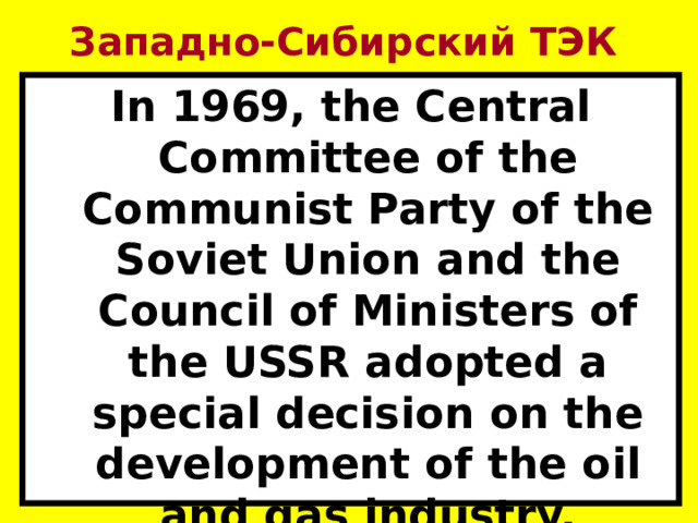 Западно-Сибирский ТЭК In 1969, the Central Committee of the Communist Party of the Soviet Union and the Council of Ministers of the USSR adopted a special decision on the development of the oil and gas industry. 