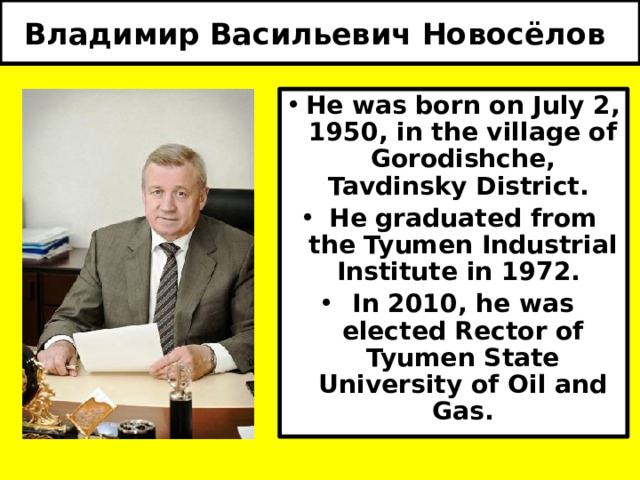Владимир Васильевич Новосёлов  He was born on July 2, 1950, in the village of Gorodishche, Tavdinsky District. He graduated from the Tyumen Industrial Institute in 1972. In 2010, he was elected Rector of Tyumen State University of Oil and Gas. 