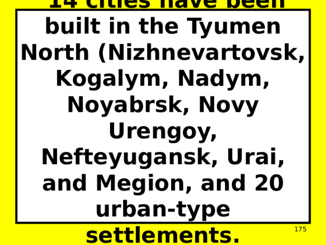  14 cities have been built in the Tyumen North (Nizhnevartovsk, Kogalym, Nadym, Noyabrsk, Novy Urengoy, Nefteyugansk, Urai, and Megion, and 20 urban-type settlements.  
