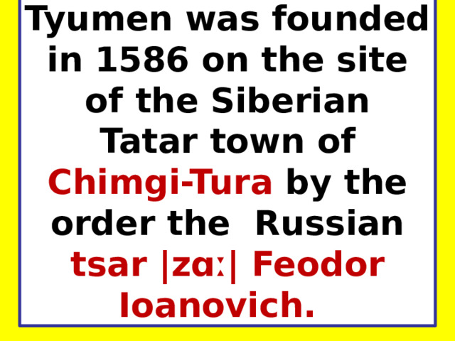 Tyumen was founded in 1586 on the site of the Siberian Tatar town of Chimgi-Tura by the order the Russian tsar |zɑː| Feodor Ioanovich.    