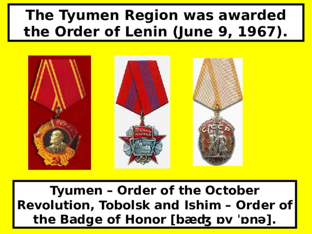 The Tyumen Region was awarded the Order of Lenin (June 9, 1967). Tyumen – Order of the October Revolution, Tobolsk and Ishim – Order of the Badge of Honor [bæʤ ɒv ˈɒnə].  