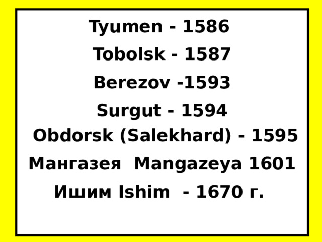 Tyumen - 1586 Tobolsk - 1587 Berezov -1593 Surgut - 1594  Obdorsk (Salekhard) - 1595 Мангазея Mangazeya 1601 Ишим Ishim  - 1670 г.  