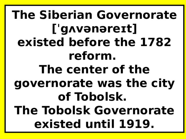 The Siberian Governorate [ˈgʌvənəreɪt]  existed before the 1782 reform.  The center of the governorate was the city of Tobolsk.  The Tobolsk Governorate existed until 1919. 