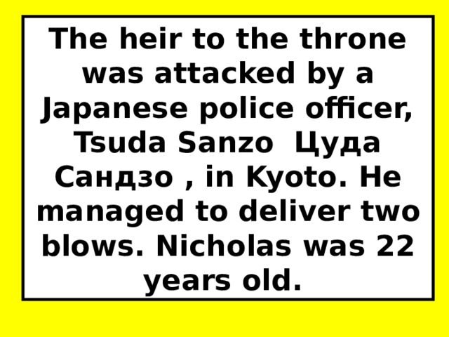 The heir to the throne was attacked by a Japanese police officer, Tsuda Sanzo Цуда Сандзо , in Kyoto. He managed to deliver two blows. Nicholas was 22 years old. 