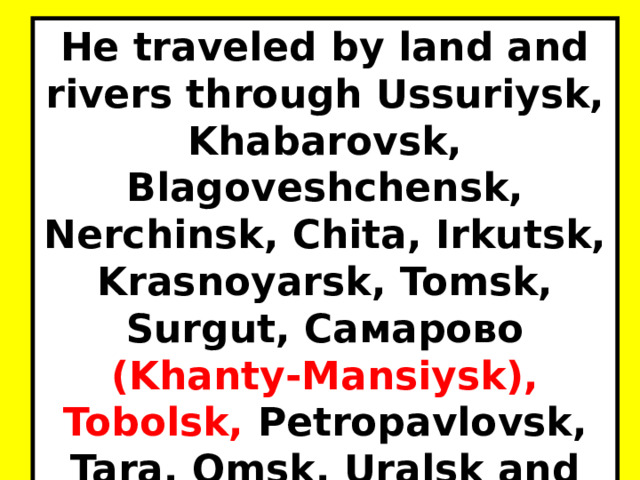 He traveled by land and rivers through Ussuriysk, Khabarovsk, Blagoveshchensk, Nerchinsk, Chita, Irkutsk, Krasnoyarsk, Tomsk, Surgut, Самарово (Khanty-Mansiysk), Tobolsk, Petropavlovsk, Tara, Omsk, Uralsk and Orenburg. 