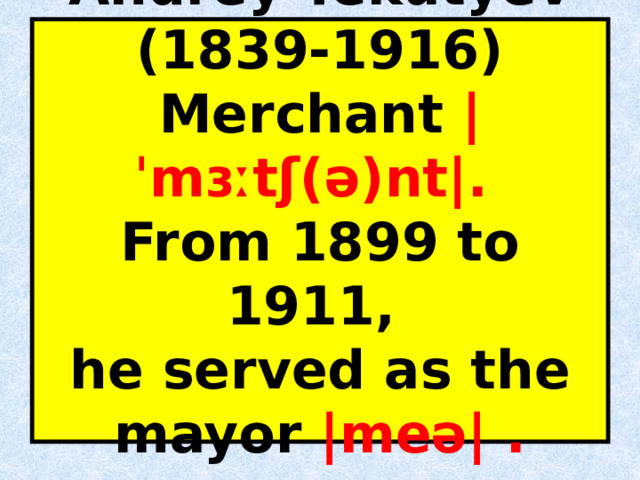 Andrey Tekutyev (1839-1916)  Merchant |ˈmɜːtʃ(ə)nt|.  From 1899 to 1911,  he served as the mayor |meə| .   