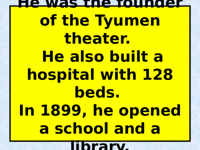 He was the founder of the Tyumen theater.  He also built a hospital with 128 beds.  In 1899, he opened a school and a library. 