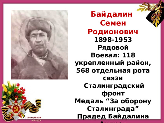 Байдалин Семен Родионович 1898-1953 Рядовой Воевал: 118 укрепленный район, 568 отдельная рота связи   Сталинградский фронт Медаль “За оборону Сталинграда” Прадед Байдалина Андрея 