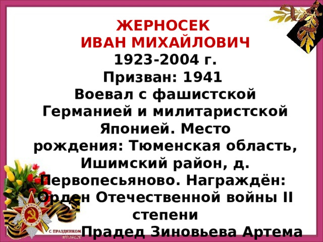 ЖЕРНОСЕК ИВАН МИХАЙЛОВИЧ 1923-2004 г. Призван: 1941  Воевал с фашистской Германией и милитаристской Японией. Место рождения: Тюменская область, Ишимский район, д. Первопесьяново. Награждён:  Орден Отечественной войны II степени Прадед Зиновьева Артема 