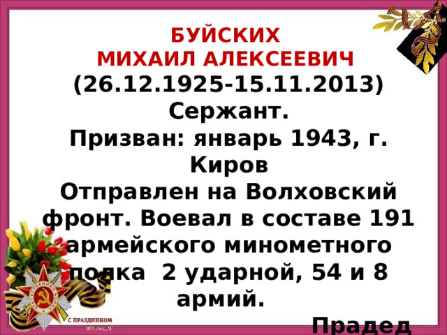 Буйских Михаил Алексеевич (26.12.1925-15.11.2013) Сержант. Призван: январь 1943, г. Киров Отправлен на Волховский фронт. Воевал в составе 191 армейского минометного полка 2 ударной, 54 и 8 армий. Прадед Лыжина Александра 
